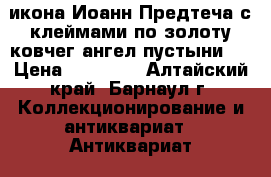 икона Иоанн Предтеча с клеймами по золоту ковчег.ангел пустыни   › Цена ­ 70 000 - Алтайский край, Барнаул г. Коллекционирование и антиквариат » Антиквариат   . Алтайский край